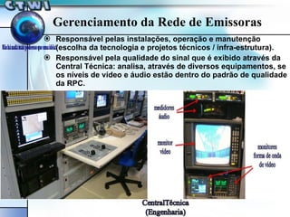 Gerenciamento da Rede de Emissoras Responsável pelas instalações, operação e manutenção (escolha da tecnologia e projetos técnicos / infra-estrutura). Responsável pela qualidade do sinal que é exibido através da Central Técnica: analisa, através de diversos equipamentos, se os níveis de vídeo e áudio estão dentro do padrão de qualidade da RPC. 