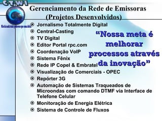 Jornalismo Totalmente Digital Central-Casting TV Digital Editor Portal rpc.com Coordenação VoIP Sistema Fênix Rede IP Copel & Embratel Visualização de Comerciais - OPEC Repórter 3G Automação de Sistemas Traqueados de Microondas com comando DTMF via Interface de Telefone Celular Monitoração de Energia Elétrica Sistema de Controle de Fluxos “ Nossa meta é melhorar processos através da inovação” Gerenciamento da Rede de Emissoras (Projetos Desenvolvidos) 