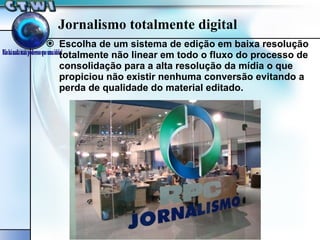 Jornalismo totalmente digital Escolha de um sistema de edição em baixa resolução totalmente não linear em todo o fluxo do processo de consolidação para a alta resolução da mídia o que propiciou não existir nenhuma conversão evitando a perda de qualidade do material editado. 