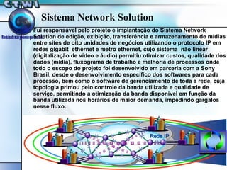 Fui responsável pelo projeto e implantação do Sistema Network Solution de edição, exibição, transferência e armazenamento de mídias entre sites de oito unidades de negócios utilizando o protocolo IP em redes gigabit  ethernet e metro ethernet, cujo sistema  não linear (digitalização de vídeo e áudio) permitiu otimizar custos, qualidade dos dados (mídia), fluxograma de trabalho e melhoria de processos onde todo o escopo do projeto foi desenvolvido em parceria com a Sony Brasil, desde o desenvolvimento específico dos softwares para cada processo, bem como o software de gerenciamento de toda a rede, cuja topologia primou pelo controle da banda utilizada e qualidade de serviço, permitindo a otimização da banda disponível em função da banda utilizada nos horários de maior demanda, impedindo gargalos nesse fluxo.  Sistema Network Solution 