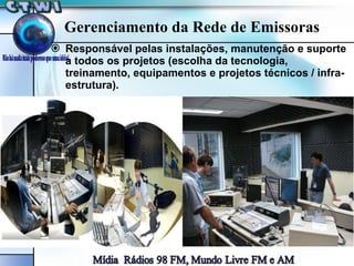 Gerenciamento da Rede de Emissoras Responsável pelas instalações, manutenção e suporte a todos os projetos (escolha da tecnologia, treinamento, equipamentos e projetos técnicos / infra-estrutura). 