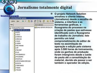 Jornalismo totalmente digital O projeto Network Solution envolveu o cliente interno (Jornalismo) desde a escolha do sistema, a interface e as ferramentas gráficas, o fluxograma do processo na criação de pastas que estivesse identificado com o fluxograma de trabalho do Jornalista. Isto permitiu um total comprometimento do editor de texto na assimilação da operação e edição pelo sistema após 3.500 horas de treinamento, onde os ganhos de produção foram intangíveis desde a saída da pauta até a consolidação do material, devido ele passar a ser também o operador de edição. 