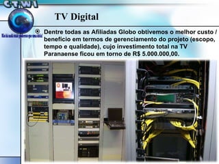 TV Digital Dentre todas as Afiliadas Globo obtivemos o melhor custo / benefício em termos de gerenciamento do projeto (escopo, tempo e qualidade), cujo investimento total na TV Paranaense ficou em torno de R$ 5.000.000,00. 