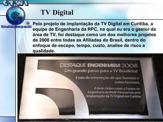 TV Digital Pelo projeto de implantação da TV Digital em Curitiba, a equipe de Engenharia da RPC, na qual eu era o gestor da área de TV, foi destaque como um dos melhores projetos de 2008 entre todas as Afiliadas do Brasil, dentro do enfoque de escopo, tempo, custo, analise de risco e qualidade. 