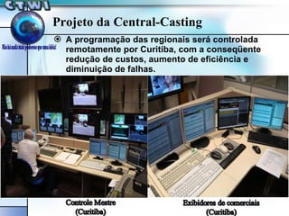 A programação das regionais será controlada remotamente por Curitiba, com a conseqüente redução de custos, aumento de eficiência e diminuição de falhas. Projeto da Central-Casting 