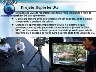 Projeto Repórter 3G Entradas ao vivo de repórteres nos telejornais utilizando a rede de celular 3G das operadoras; O sinal da câmera entra diretamente em um encoder, onde o sinal é comprimido e enviado via celular. Quando as operadoras implantarem o QoS no sistema o qual priorizara a entrega do pacote de dados de mídia (banda de 2Mb / VPN), as Emissoras poderão gerar o conteúdo gravado para edição near-line ou a geração de vivos para o Jornal onde tiver uma rede 3G. 