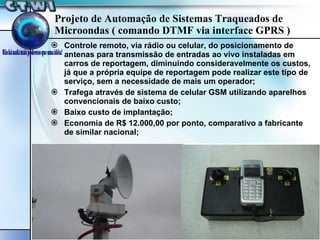Projeto de Automação de Sistemas Traqueados de Microondas ( comando DTMF via interface GPRS ) Controle remoto, via rádio ou celular, do posicionamento de antenas para transmissão de entradas ao vivo instaladas em carros de reportagem, diminuindo consideravelmente os custos, já que a própria equipe de reportagem pode realizar este tipo de serviço, sem a necessidade de mais um operador; Trafega através de sistema de celular GSM utilizando aparelhos convencionais de baixo custo; Baixo custo de implantação; Economia de R$ 12.000,00 por ponto, comparativo a fabricante de similar nacional; 