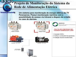 Projeto de Monitoração do Sistema da Rede de Alimentação Elétrica Um sistema para monitoração de energia elétrica da TV Paranaense. Possui monitoração real-time com a possibilidade de acesso via Intranet e disparo de e-mails no caso de alarmes. 