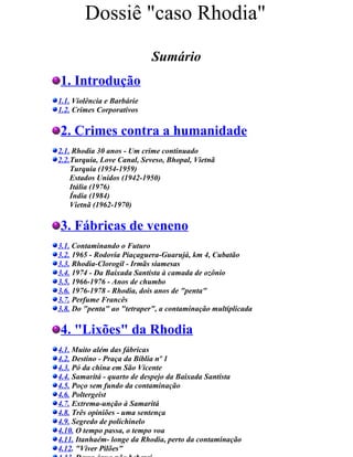 Dossiê "caso Rhodia"
                             Sumário
1. Introdução
1.1. Violência e Barbárie
1.2. Crimes Corporativos

2. Crimes contra a humanidade                              .



2.1. Rhodia 30 anos - Um crime continuado
2.2.Turquia, Love Canal, Seveso, Bhopal, Vietnã
    Turquia (1954-1959)
    Estados Unidos (1942-1950)
    Itália (1976)
    Índia (1984)
    Vietnã (1962-1970)

3. Fábricas de veneno                    ..



3.1. Contaminando o Futuro
3.2. 1965 - Rodovia Piaçaguera-Guarujá, km 4, Cubatão
3.3. Rhodia-Clorogil - Irmãs siamesas
3.4. 1974 - Da Baixada Santista à camada de ozônio
3.5. 1966-1976 - Anos de chumbo
3.6. 1976-1978 - Rhodia, dois anos de "penta"
3.7. Perfume Francês
3.8. Do "penta" ao "tetraper", a contaminação multiplicada ...

4. "Lixões" da Rhodia
4.1. Muito além das fábricas
4.2. Destino - Praça da Bíblia nº 1
4.3. Pó da china em São Vicente
4.4. Samaritá - quarto de despejo da Baixada Santista
4.5. Poço sem fundo da contaminação
4.6. Poltergeist
4.7. Extrema-unção à Samaritá
4.8. Três opiniões - uma sentença ....
4.9. Segredo de polichinelo
4.10. O tempo passa, o tempo voa
4.11. Itanhaém- longe da Rhodia, perto da contaminação
4.12. "Viver Pilões" .....
 