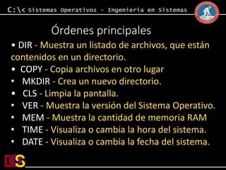 Órdenes principales 
• DIR - Muestra un listado de archivos, que están 
contenidos en un directorio. 
• COPY - Copia archivos en otro lugar 
• MKDIR - Crea un nuevo directorio. 
• CLS - Limpia la pantalla. 
• VER - Muestra la versión del Sistema Operativo. 
• MEM - Muestra la cantidad de memoria RAM 
• TIME - Visualiza o cambia la hora del sistema. 
• DATE - Visualiza o cambia la fecha del sistema. 
 
