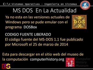 MS DOS En La Actualidad 
Ya no esta en las versiones actuales de 
Windows pero se pude emular con el 
programa DOSBox 
CODIGO FUENTE LIBERADO 
El código fuente del MS-DOS 1.1 fue publicado 
por Microsoft el 25 de marzo de 2014 
Esta para descargar en el sitio web del museo de 
la computación computerhistory.org 
 