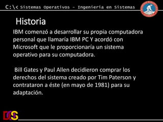 Historia 
IBM comenzó a desarrollar su propia computadora 
personal que llamaría IBM PC Y acordó con 
Microsoft que le proporcionaría un sistema 
operativo para su computadora. 
Bill Gates y Paul Allen decidieron comprar los 
derechos del sistema creado por Tim Paterson y 
contrataron a éste (en mayo de 1981) para su 
adaptación. 
 