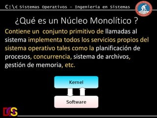 ¿Qué es un Núcleo Monolítico ? 
Contiene un conjunto primitivo de llamadas al 
sistema implementa todos los servicios propios del 
sistema operativo tales como la planificación de 
procesos, concurrencia, sistema de archivos, 
gestión de memoria, etc. 
 