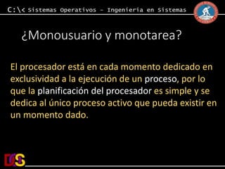 ¿Monousuario y monotarea? 
El procesador está en cada momento dedicado en 
exclusividad a la ejecución de un proceso, por lo 
que la planificación del procesador es simple y se 
dedica al único proceso activo que pueda existir en 
un momento dado. 
 