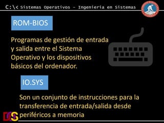 ROM-BIOS 
Programas de gestión de entrada 
y salida entre el Sistema 
Operativo y los dispositivos 
básicos del ordenador. 
IO.SYS 
Son un conjunto de instrucciones para la 
transferencia de entrada/salida desde 
periféricos a memoria 
 