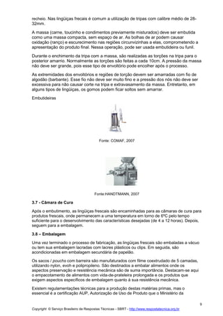 Copyright © Serviço Brasileiro de Respostas Técnicas - SBRT - http://www.respostatecnica.org.br
9
recheio. Nas lingüiças frecais é comum a utilização de tripas com calibre médio de 28-
32mm.
A massa (carne, toucinho e condimentos previamente misturados) deve ser embutida
como uma massa compacta, sem espaço de ar. As bolhas de ar podem causar
oxidação (ranço) e escurecimento nas regiões circunvizinhas a elas, comprometendo a
apresentação do produto final. Nessa operação, pode ser usada embutideira ou funil.
Durante o enchimento da tripa com a massa, são realizadas as torções na tripa para o
posterior amarrio. Normalmente as torções são feitas a cada 10cm. A pressão da massa
não deve ser grande, pois esse tipo de envoltório pode encolher após o processo.
As extremidades dos envoltórios e regiões de torção devem ser amarradas com fio de
algodão (barbante). Esse fio não deve ser muito fino e a pressão dos nós não deve ser
excessiva para não causar corte na tripa e extravasamento da massa. Entretanto, em
alguns tipos de lingüiças, os gomos podem ficar soltos sem amarrar.
Embutideiras
Fonte: COMAF, 2007
Fonte:HANDTMANN, 2007
3.7 - Câmara de Cura
Após o embutimento, as lingüiças frescais são encaminhadas para as câmaras de cura para
produtos frescais, onde permanecem a uma temperatura em torno de 6ºC pelo tempo
suficiente para o desenvolvimento das características desejadas (de 4 a 12 horas). Depois,
seguem para a embalagem.
3.8 – Embalagem
Uma vez terminado o processo de fabricação, as lingüiças frescais são embaladas a vácuo
ou tem sua embalagem lacradas com lacres plásticos ou clips. Em seguida, são
acondicionadas em embalagem secundária de papelão.
Os sacos / pouchs com barreira são manufaturados com filme coextrudado de 5 camadas,
utilizando nylon, evoh e polipropileno. São destinados a embalar alimentos onde os
aspectos preservação e resistência mecânica são de suma importância. Destacam-se aqui
o empacotamento de alimentos com vida-de-prateleira prolongada e os produtos que
exigem aspectos específicos de embalagem quanto à sua resistência mecânica.
Existem regulamentações técnicas para a produção destas matérias primas, mas o
essencial é a certificação AUP, Autorização de Uso de Produto que o Ministério da
 