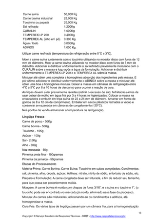 Copyright © Serviço Brasileiro de Respostas Técnicas - SBRT - http://www.respostatecnica.org.br
13
Carne suína 50,000 Kg
Carne bovina industrial 25,000 Kg
Toucinho ou papada 25,000 Kg
Sal refinado 1,200Kg
CURALIN 1,000Kg
TEMPEREX LP 200 0,400Kg
TEMPEREX AL (alho em pó) 0,300 Kg
Água / Gelo 3,000Kg
ADINOX 1,000 Kg
Utilizar carne resfriada (temperatura de refrigeração entre 0°C a 3°C).
Moer a carne suína juntamente com o toucinho utilizando no moedor disco com furos de 12
mm de diâmetro. Moer a carne bovina utilizando no moedor disco com furos de 5 mm de
diâmetro. Adicionar e distribuir uniformemente o sal refinado previamente misturado com o
CURALIN sobre a massa e logo após a água da formulação. Adicionar e distribuir
uniformemente o TEMPEREX LP 200 e o TEMPEREX AL sobre a massa.
Misturar até obter uma completa e homogênea absorção dos ingredientes pela massa. E
por último adicionar e distribuir uniformemente o ADINOX sobre a massa e misturar até
obter uma boa e homogênea mistura. Deixar a massa em câmaras de refrigeração entre
4°C a 5°C por 6 a 10 horas de descanso para ocorrer a reação de cura.
As tripas devem estar previamente lavadas (retirar o excesso de sal), hidratadas (antes de
usar deixar de molho em água fria por 3 a 4 horas) e higienizadas. Colocar a massa na
ensacadeira e embutir em tripa suína de 22 a 24 mm de diâmetro. Amarrar em forma de
gomos de 8 a 12 cm de comprimento. Embalar em sacos plásticos fechados a vácuo e
conservar armazenada em câmaras de congelamento (-20°C).
Nos pontos de venda armazenar a temperatura de refrigeração.
Lingüiça Fresca
Carne de porco - 50Kg
Carne bovina - 50Kg
Toucinho - 15Kg
Açúcar - 100g
Sal - 2,5Kg
Alho - 300g
Noz-moscada - 50g
Pimenta preta fina - 150gramas
Pimenta da jamaica - 50gramas
Etapas do Processamento
Matéria-Prima: Carne Bovina; Carne Suína; Toucinho em cubos congelados; Condimentos:
sal, pimenta, alho, cebola, açúcar; Aditivos: nitrato, nitrito de sódio, eritorbato de sódio, etc.
Preparo e Formulação: A carne congelada deve ser triturada, a fim de reduzir seu tamanho,
para que possa ser posteriormente moída.
Moagem: A carne bovina é moída com chapas de furos 3/16”, e a suína e o toucinho 1”, (o
toucinho pode ser encontrado no mercado já moído, eliminado essa fase do processo).
Mistura: As carnes são misturadas, adicionando-se os condimentos e aditivos, até
homogeneizar a massa.
Cura Fria: Os vários tipos de lingüiça passam por um câmara fria, para a homogeneização
 