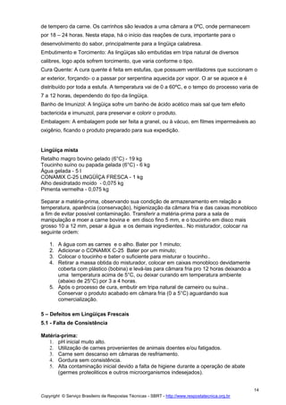 Copyright © Serviço Brasileiro de Respostas Técnicas - SBRT - http://www.respostatecnica.org.br
14
de tempero da carne. Os carrinhos são levados a uma câmara a 0ºC, onde permanecem
por 18 – 24 horas. Nesta etapa, há o início das reações de cura, importante para o
desenvolvimento do sabor, principalmente para a lingüiça calabresa.
Embutimento e Torcimento: As lingüiças são embutidas em tripa natural de diversos
calibres, logo após sofrem torcimento, que varia conforme o tipo.
Cura Quente: A cura quente é feita em estufas, que possuem ventiladores que succionam o
ar exterior, forçando- o a passar por serpentina aquecida por vapor. O ar se aquece e é
distribuído por toda a estufa. A temperatura vai de 0 a 60ºC, e o tempo do processo varia de
7 a 12 horas, dependendo do tipo da lingüiça.
Banho de Imunizol: A lingüiça sofre um banho de ácido acético mais sal que tem efeito
bactericida e imunuzol, para preservar e colorir o produto.
Embalagem: A embalagem pode ser feita a granel, ou à vácuo, em filmes impermeáveis ao
oxigênio, ficando o produto preparado para sua expedição.
Lingüiça mista
Retalho magro bovino gelado (6°C) - 19 kg
Toucinho suíno ou papada gelada (6°C) - 6 kg
Água gelada - 5 l
CONAMIX C-25 LINGÜÍÇA FRESCA - 1 kg
Alho desidratado moído - 0,075 kg
Pimenta vermelha - 0,075 kg
Separar a matéria-prima, observando sua condição de armazenamento em relação a
temperatura, aparência (conservação), higienização da câmara fria e das caixas monobloco
a fim de evitar possível contaminação. Transferir a matéria-prima para a sala de
manipulação e moer a carne bovina e em disco fino 5 mm, e o toucinho em disco mais
grosso 10 a 12 mm, pesar a água e os demais ingredientes.. No misturador, colocar na
seguinte ordem:
1. A água com as carnes e o alho. Bater por 1 minuto;
2. Adicionar o CONAMIX C-25 Bater por um minuto;
3. Colocar o toucinho e bater o suficiente para misturar o toucinho..
4. Retirar a massa obtida do misturador, colocar em caixas monobloco devidamente
coberta com plástico (bobina) e levá-las para câmara fria pro 12 horas deixando a
uma temperatura acima de 5°C, ou deixar curando em temperatura ambiente
(abaixo de 25°C) por 3 a 4 horas.
5. Após o processo de cura, embutir em tripa natural de carneiro ou suína..
Conservar o produto acabado em câmara fria (0 a 5°C) aguardando sua
comercialização.
5 – Defeitos em Lingüiças Frescais
5.1 - Falta de Consistência
Matéria-prima:
1. pH inicial muito alto.
2. Utilização de carnes provenientes de animais doentes e/ou fatigados.
3. Carne sem descanso em câmaras de resfriamento.
4. Gordura sem consistência.
5. Alta contaminação inicial devido a falta de higiene durante a operação de abate
(germes proteoliticos e outros microorganismos indesejados).
 