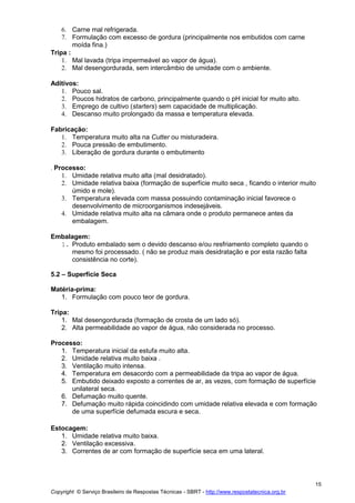 Copyright © Serviço Brasileiro de Respostas Técnicas - SBRT - http://www.respostatecnica.org.br
15
6. Carne mal refrigerada.
7. Formulação com excesso de gordura (principalmente nos embutidos com carne
moída fina.)
Tripa :
1. Mal lavada (tripa impermeável ao vapor de água).
2. Mal desengordurada, sem intercâmbio de umidade com o ambiente.
Aditivos:
1. Pouco sal.
2. Poucos hidratos de carbono, principalmente quando o pH inicial for muito alto.
3. Emprego de cultivo (starters) sem capacidade de multiplicação.
4. Descanso muito prolongado da massa e temperatura elevada.
Fabricação:
1. Temperatura muito alta na Cutter ou misturadeira.
2. Pouca pressão de embutimento.
3. Liberação de gordura durante o embutimento
. Processo:
1. Umidade relativa muito alta (mal desidratado).
2. Umidade relativa baixa (formação de superfície muito seca , ficando o interior muito
úmido e mole).
3. Temperatura elevada com massa possuindo contaminação inicial favorece o
desenvolvimento de microorganismos indesejáveis.
4. Umidade relativa muito alta na câmara onde o produto permanece antes da
embalagem.
Embalagem:
1. Produto embalado sem o devido descanso e/ou resfriamento completo quando o
mesmo foi processado. ( não se produz mais desidratação e por esta razão falta
consistência no corte).
5.2 – Superfície Seca
Matéria-prima:
1. Formulação com pouco teor de gordura.
Tripa:
1. Mal desengordurada (formação de crosta de um lado só).
2. Alta permeabilidade ao vapor de água, não considerada no processo.
Processo:
1. Temperatura inicial da estufa muito alta.
2. Umidade relativa muito baixa .
3. Ventilação muito intensa.
4. Temperatura em desacordo com a permeabilidade da tripa ao vapor de água.
5. Embutido deixado exposto a correntes de ar, as vezes, com formação de superfície
unilateral seca.
6. Defumação muito quente.
7. Defumação muito rápida coincidindo com umidade relativa elevada e com formação
de uma superfície defumada escura e seca.
Estocagem:
1. Umidade relativa muito baixa.
2. Ventilação excessiva.
3. Correntes de ar com formação de superfície seca em uma lateral.
 