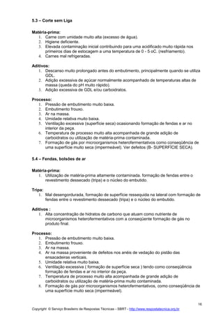 Copyright © Serviço Brasileiro de Respostas Técnicas - SBRT - http://www.respostatecnica.org.br
16
5.3 – Corte sem Liga
Matéria-prima:
1. Carne com umidade muito alta (excesso de água).
2. Higiene deficiente.
3. Elevada contaminação inicial contribuindo para uma acidificado muito rápida nos
primeiros dias de estocagem a uma temperatura de 0 - 5 oC. (resfriamento).
4. Carnes mal refrigeradas.
Aditivos:
1. Descanso muito prolongado antes do embutimento, principalmente quando se utiliza
GDL.
2. Adição excessiva de açúcar normalmente acompanhado de temperaturas altas de
massa (queda do pH muito rápido).
3. Adição excessiva de GDL e/ou carboidratos.
Processo:
1. Pressão de embutimento muito baixa.
2. Embutimento frouxo.
3. Ar na massa.
4. Umidade relativa muito baixa.
5. Ventilação excessiva (superfície seca) ocasionando formação de fendas e ar no
interior da peça.
6. Temperatura de processo muito alta acompanhada de grande adição de
carboidratos ou utilização de matéria-prima contaminada.
7. Formação de gás por microorganismos heterofermentativos como conseqüência de
uma superfície muito seca (impermeável). Ver defeitos (B- SUPERFÍCIE SECA).
5.4 – Fendas, bolsões de ar
Matéria-prima:
1. Utilização de matéria-prima altamente contaminada. formação de fendas entre o
revestimento dessecado (tripa) e o núcleo do embutido.
Tripa:
1. Mal desengordurada, formação de superfície ressequida na lateral com formação de
fendas entre o revestimento dessecado (tripa) e o núcleo do embutido.
Aditivos :
1. Alta concentração de hidratos de carbono que atuam como nutriente de
microorganismos heterofermentativos com a conseqüente formação de gás no
produto final.
Processo:
1. Pressão de embutimento muito baixa.
2. Embutimento frouxo.
3. Ar na massa.
4. Ar na massa proveniente de defeitos nos anéis de vedação do pistão das
ensacadeiras verticais.
5. Umidade relativa muito baixa.
6. Ventilação excessiva ( formação de superfície seca ) tendo como conseqüência
formação de fendas e ar no interior da peça.
7. Temperatura de processo muito alta acompanhada de grande adição de
carboidratos ou utilização de matéria-prima muito contaminada.
8. Formação de gás por microorganismos heterofermentativos, como conseqüência de
uma superfície muito seca (impermeável).
 