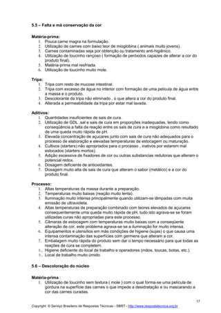 Copyright © Serviço Brasileiro de Respostas Técnicas - SBRT - http://www.respostatecnica.org.br
17
5.5 – Falta e má conservação da cor
Matéria-prima:
1. Pouca carne magra na formulação.
2. Utilização de carnes com baixo teor de mioglobina ( animais muito jovens).
3. Carnes contaminadas seja por obtenção ou tratamento anti-higiênico.
4. Utilização de toucinho rançoso ( formação de peróxidos capazes de alterar a cor do
produto final).
5. Matéria-prima mal resfriada.
6. Utilização de toucinho muito mole.
Tripa:
1. Tripa com resto de mucose intestinal.
2. Tripa com excesso de água no interior com formação de uma película de água entre
a massa e o produto.
3. Descolorante da tripa não eliminado , o que altera a cor do produto final.
4. Alterada a permeabilidade da tripa por estar mal lavada.
Aditivos:
1. Quantidades insuficientes de sais de cura.
2. Utilização de GDL ,sal e sais de cura em proporções inadequadas, tendo como
conseqüência a falta da reação entre os sais de cura e a mioglobina como resultado
de uma queda muito rápida de pH.
3. Elevada concentração de açucares junto com sais de cura não adequados para o
processo de elaboração e elevadas temperaturas de estocagem ou maturação.
4. Cultivos (starters) não apropriados para o processo , inativos por estarem mal
estocados (starters mortos).
5. Adição excessiva de fixadores de cor ou outras substancias redutoras que alteram o
potencial redox.
6. Dosagem deficiente de antioxidantes.
7. Dosagem muito alta de sais de cura que alteram o sabor (metálico) e a cor do
produto final.
Processo:
1. Altas temperaturas da massa durante a preparação.
2. Temperaturas muito baixas (reação muito lenta).
3. Iluminação muito intensa principalmente quando utilizam-se lâmpadas com muita
emissão de ultravioleta.
4. Altas temperaturas de preparação combinado com teores elevados de açucares
consequentemente uma queda muito rápida de pH, tudo isto agrava-se se foram
utilizadas curas não apropriadas para este processo.
5. Câmaras de estocagem com temperaturas muito baixas com a conseqüente
alteração de cor, este problema agrava-se se a iluminação for muito intensa.
6. Equipamentos e utensílios em más condições de higiene (sujas) o que causa uma
intensa contaminação das superfícies com germens que alteram a cor.
7. Embalagem muito rápida do produto sem dar o tempo necessário para que todas as
reações de cura se completem.
8. Higiene deficiente do local de trabalho e operadores (mãos, toucas, botas, etc.).
9. Local de trabalho muito úmido.
5.6 – Descoloração do núcleo
Matéria-prima :
1. Utilização de toucinho sem textura ( mole ) com o qual forma-se uma película de
gordura na superfície das carnes o que impede a desidratação e ou mascarando a
cor das carnes curadas.
 