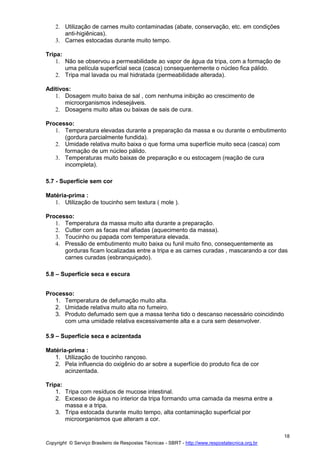 Copyright © Serviço Brasileiro de Respostas Técnicas - SBRT - http://www.respostatecnica.org.br
18
2. Utilização de carnes muito contaminadas (abate, conservação, etc. em condições
anti-higiênicas).
3. Carnes estocadas durante muito tempo.
Tripa:
1. Não se observou a permeabilidade ao vapor de água da tripa, com a formação de
uma película superficial seca (casca) consequentemente o núcleo fica pálido.
2. Tripa mal lavada ou mal hidratada (permeabilidade alterada).
Aditivos:
1. Dosagem muito baixa de sal , com nenhuma inibição ao crescimento de
microorganismos indesejáveis.
2. Dosagens muito altas ou baixas de sais de cura.
Processo:
1. Temperatura elevadas durante a preparação da massa e ou durante o embutimento
(gordura parcialmente fundida).
2. Umidade relativa muito baixa o que forma uma superfície muito seca (casca) com
formação de um núcleo pálido.
3. Temperaturas muito baixas de preparação e ou estocagem (reação de cura
incompleta).
5.7 - Superfície sem cor
Matéria-prima :
1. Utilização de toucinho sem textura ( mole ).
Processo:
1. Temperatura da massa muito alta durante a preparação.
2. Cutter com as facas mal afiadas (aquecimento da massa).
3. Toucinho ou papada com temperatura elevada.
4. Pressão de embutimento muito baixa ou funil muito fino, consequentemente as
gorduras ficam localizadas entre a tripa e as carnes curadas , mascarando a cor das
carnes curadas (esbranquiçado).
5.8 – Superfície seca e escura
Processo:
1. Temperatura de defumação muito alta.
2. Umidade relativa muito alta no fumeiro.
3. Produto defumado sem que a massa tenha tido o descanso necessário coincidindo
com uma umidade relativa excessivamente alta e a cura sem desenvolver.
5.9 – Superfície seca e acizentada
Matéria-prima :
1. Utilização de toucinho rançoso.
2. Pela influencia do oxigênio do ar sobre a superfície do produto fica de cor
acinzentada.
Tripa:
1. Tripa com resíduos de mucose intestinal.
2. Excesso de água no interior da tripa formando uma camada da mesma entre a
massa e a tripa.
3. Tripa estocada durante muito tempo, alta contaminação superficial por
microorganismos que alteram a cor.
 