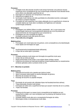 Copyright © Serviço Brasileiro de Respostas Técnicas - SBRT - http://www.respostatecnica.org.br
19
Processo:
1. Umidade muito alta atuando durante muito tempo formando uma película viscosa
superficial como conseqüência de uma contaminação ambiental muito elevada tendo
como efeito uma alteração superficial de cor.
2. Estocagem em câmaras com temperatura muito baixa.
3. Influencia do oxigênio do ar.
4. Iluminação muito intensa com alta quantidade de ultravioleta durante a estocagem
da massa ou produto embutido.
5. Formação de mofo superficial ,que origina alteração da cor superficial em virtude da
umidade relativa ser muito alta e condições anti-higiênicas com elevada
contaminação ambiental.
Embalagem:
1. Embalagem com defeito,(falhas na solda, grampeado , etc.) o que causa uma
contaminação interna por microorganismos alterando-se a cor do produto por
desenvolvimento de microorganismos que consomem ar.
2. Embalagem em mas condições de higiene.
Umidade ambiente muito alta (ponto de rocio).
5.10 – Tripa solta e/ou enrugada
Matéria-prima:
1. Formulação com muito baixo teor de gordura, como conseqüência uma desidratação
muito rápida com formação de rugas.
Tripa:
1. Insuficientemente lavada(elasticidade deficiente).
2. A tripa não se retrai após o processo.
Processo:
1. Umidade ambiente muito baixa com formação de superfície muito seca.
2. A tripa não se retrai por igual.
3. Peças penduradas muito juntas o que origina áreas úmidas e secas.
4. Cobertura do produto por películas protetoras (impermeabilizantes) ou revestimentos
similares aplicados sobre o produto úmido ou frio.
5.11 – Manchas no produto
Matéria-prima:
1. Utilização de toucinho e/ou papada sem textura (mole).
2. Após o processo (defumação ou estufa) liberação de gordura.
3. Manchas de excesso de fumaça.
4. Emprego de toucinho ou papada rançosa.
Tripa:
1. Exumação do sal quando são utilizadas tripas mal lavadas(manchas salinas).
2. Tripas estocadas durante muito tempo.
3. Formação de mofos sob a superfície da tripa que causam manchas de cor ou pretas.
4. Tripas mal lavadas.
Processo:
1. Presença de ferrugem na massa (como conseqüência de trabalhar-se com
equipamento antigo e em mas condições) que na presença de fixadores forma
manchas pretas,
2. Umidade relativa muito alta com a conseqüente formação de mofos.
3. Defumação úmida e a temperaturas muito altas.
 
