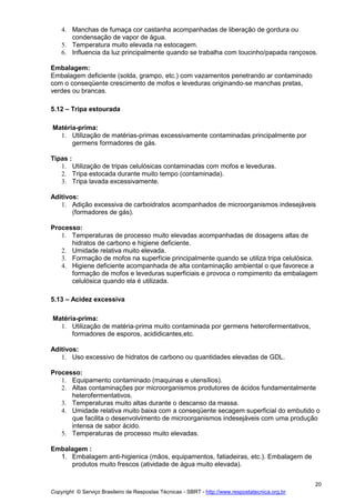 Copyright © Serviço Brasileiro de Respostas Técnicas - SBRT - http://www.respostatecnica.org.br
20
4. Manchas de fumaça cor castanha acompanhadas de liberação de gordura ou
condensação de vapor de água.
5. Temperatura muito elevada na estocagem.
6. Influencia da luz principalmente quando se trabalha com toucinho/papada rançosos.
Embalagem:
Embalagem deficiente (solda, grampo, etc.) com vazamentos penetrando ar contaminado
com o conseqüente crescimento de mofos e leveduras originando-se manchas pretas,
verdes ou brancas.
5.12 – Tripa estourada
Matéria-prima:
1. Utilização de matérias-primas excessivamente contaminadas principalmente por
germens formadores de gás.
Tipas :
1. Utilização de tripas celulósicas contaminadas com mofos e leveduras.
2. Tripa estocada durante muito tempo (contaminada).
3. Tripa lavada excessivamente.
Aditivos:
1. Adição excessiva de carboidratos acompanhados de microorganismos indesejáveis
(formadores de gás).
Processo:
1. Temperaturas de processo muito elevadas acompanhadas de dosagens altas de
hidratos de carbono e higiene deficiente.
2. Umidade relativa muito elevada.
3. Formação de mofos na superfície principalmente quando se utiliza tripa celulósica.
4. Higiene deficiente acompanhada de alta contaminação ambiental o que favorece a
formação de mofos e leveduras superficiais e provoca o rompimento da embalagem
celulósica quando ela é utilizada.
5.13 – Acidez excessiva
Matéria-prima:
1. Utilização de matéria-prima muito contaminada por germens heterofermentativos,
formadores de esporos, acididicantes,etc.
Aditivos:
1. Uso excessivo de hidratos de carbono ou quantidades elevadas de GDL.
Processo:
1. Equipamento contaminado (maquinas e utensílios).
2. Altas contaminações por microorganismos produtores de ácidos fundamentalmente
heterofermentativos.
3. Temperaturas muito altas durante o descanso da massa.
4. Umidade relativa muito baixa com a conseqüente secagem superficial do embutido o
que facilita o desenvolvimento de microorganismos indesejáveis com uma produção
intensa de sabor ácido.
5. Temperaturas de processo muito elevadas.
Embalagem :
1. Embalagem anti-higienica (mãos, equipamentos, fatiadeiras, etc.). Embalagem de
produtos muito frescos (atividade de água muito elevada).
 