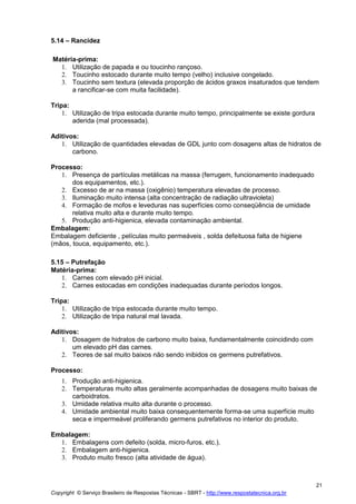 Copyright © Serviço Brasileiro de Respostas Técnicas - SBRT - http://www.respostatecnica.org.br
21
5.14 – Rancidez
Matéria-prima:
1. Utilização de papada e ou toucinho rançoso.
2. Toucinho estocado durante muito tempo (velho) inclusive congelado.
3. Toucinho sem textura (elevada proporção de ácidos graxos insaturados que tendem
a rancificar-se com muita facilidade).
Tripa:
1. Utilização de tripa estocada durante muito tempo, principalmente se existe gordura
aderida (mal processada).
Aditivos:
1. Utilização de quantidades elevadas de GDL junto com dosagens altas de hidratos de
carbono.
Processo:
1. Presença de partículas metálicas na massa (ferrugem, funcionamento inadequado
dos equipamentos, etc.).
2. Excesso de ar na massa (oxigênio) temperatura elevadas de processo.
3. Iluminação muito intensa (alta concentração de radiação ultravioleta)
4. Formação de mofos e leveduras nas superfícies como conseqüência de umidade
relativa muito alta e durante muito tempo.
5. Produção anti-higienica, elevada contaminação ambiental.
Embalagem:
Embalagem deficiente , películas muito permeáveis , solda defeituosa falta de higiene
(mãos, touca, equipamento, etc.).
5.15 – Putrefação
Matéria-prima:
1. Carnes com elevado pH inicial.
2. Carnes estocadas em condições inadequadas durante períodos longos.
Tripa:
1. Utilização de tripa estocada durante muito tempo.
2. Utilização de tripa natural mal lavada.
Aditivos:
1. Dosagem de hidratos de carbono muito baixa, fundamentalmente coincidindo com
um elevado pH das carnes.
2. Teores de sal muito baixos não sendo inibidos os germens putrefativos.
Processo:
1. Produção anti-higienica.
2. Temperaturas muito altas geralmente acompanhadas de dosagens muito baixas de
carboidratos.
3. Umidade relativa muito alta durante o processo.
4. Umidade ambiental muito baixa consequentemente forma-se uma superfície muito
seca e impermeável proliferando germens putrefativos no interior do produto.
Embalagem:
1. Embalagens com defeito (solda, micro-furos, etc.).
2. Embalagem anti-higienica.
3. Produto muito fresco (alta atividade de água).
 