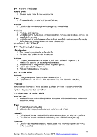 Copyright © Serviço Brasileiro de Respostas Técnicas - SBRT - http://www.respostatecnica.org.br
22
5.16 – Sabores indesejados
Matéria-prima:
1. Elevada carga inicial de microorganismos.
Tripa:
1. Tripas estocadas durante muito tempo (velhas).
Aditivos:
1. Utilização de condimentação muito antiga e ou contaminada.
Processo:
1. Produção anti-higienica.
2. Umidade relativa muito alta e como conseqüência formação de leveduras e mofos na
superfície do produto.
3. Umidade relativa muito baixa com formação de superfície muito seca com formação
de fendas onde se desenvolvem germens indesejáveis.
Ver defeitos O - PUTREFAÇÃO.
5.17 – Condimentação inadequada
Matéria-prima:
1. Teor de gordura muito alta na formulação.
2. Gorduras com elevado índice de rancidez.
Aditivos:
1. Composição inadequada de temperos, mal balanceada não respeitando a
participação de cada um dos temperos utilizados.
2. Inobservância da relação entre carnes magras e gordas.
3. Uso de conservantes impróprios.
4. Aditivos inadequados ou impróprios.
5.18 – Falta de aroma
Aditivos:
1. Dosagens elevadas de hidratos de carbono ou GDL.
2. Condimentação em excesso com a qual mascara-se o aroma do embutido.
Processo:
Temperaturas de processo muito elevadas, que faz o processo se desenvolver muito
rapidamente prejudicando o aroma final.
5.19 – Alterações de aroma e sabor
Matéria-prima
1. Alimentação dos animais com produtos impróprios, tais como farinha de peixe (odor
e sabor de peixe).
Tripa:
1. Tripas naturais mal lavadas.
2. Utilização de tripas estocadas durante muito tempo (velhas).
Aditivos:
1. Utilização de alhos e cebolas com inicio de germinação ou em inicio de putrefação.
2. Condimentos estocados durante muito tempo e ou contaminados (velhos).
Processo:
1. Utilização de madeiras verdes ou inadequadas para defumação (restos de verniz,
mofo, tinta, etc.).
 