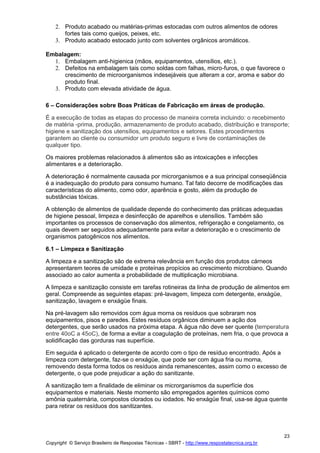 Copyright © Serviço Brasileiro de Respostas Técnicas - SBRT - http://www.respostatecnica.org.br
23
2. Produto acabado ou matérias-primas estocadas com outros alimentos de odores
fortes tais como queijos, peixes, etc.
3. Produto acabado estocado junto com solventes orgânicos aromáticos.
Embalagem:
1. Embalagem anti-higienica (mãos, equipamentos, utensílios, etc.).
2. Defeitos na embalagem tais como soldas com falhas, micro-furos, o que favorece o
crescimento de microorganismos indesejáveis que alteram a cor, aroma e sabor do
produto final.
3. Produto com elevada atividade de água.
6 – Considerações sobre Boas Práticas de Fabricação em áreas de produção.
É a execução de todas as etapas do processo de maneira correta incluindo: o recebimento
de matéria -prima, produção, armazenamento de produto acabado, distribuição e transporte;
higiene e sanitização dos utensílios, equipamentos e setores. Estes procedimentos
garantem ao cliente ou consumidor um produto seguro e livre de contaminações de
qualquer tipo.
Os maiores problemas relacionados à alimentos são as intoxicações e infecções
alimentares e a deterioração.
A deterioração é normalmente causada por microrganismos e a sua principal conseqüência
é a inadequação do produto para consumo humano. Tal fato decorre de modificações das
características do alimento, como odor, aparência e gosto, além da produção de
substâncias tóxicas.
A obtenção de alimentos de qualidade depende do conhecimento das práticas adequadas
de higiene pessoal, limpeza e desinfecção de aparelhos e utensílios. Também são
importantes os processos de conservação dos alimentos, refrigeração e congelamento, os
quais devem ser seguidos adequadamente para evitar a deterioração e o crescimento de
organismos patogênicos nos alimentos.
6.1 – Limpeza e Sanitização
A limpeza e a sanitização são de extrema relevância em função dos produtos cárneos
apresentarem teores de umidade e proteínas propícios ao crescimento microbiano. Quando
associado ao calor aumenta a probabilidade de multiplicação microbiana.
A limpeza e sanitização consiste em tarefas rotineiras da linha de produção de alimentos em
geral. Compreende as seguintes etapas: pré-lavagem, limpeza com detergente, enxágüe,
sanitização, lavagem e enxágüe finais.
Na pré-lavagem são removidos com água morna os resíduos que sobraram nos
equipamentos, pisos e paredes. Estes resíduos orgânicos diminuem a ação dos
detergentes, que serão usados na próxima etapa. A água não deve ser quente (temperatura
entre 40oC a 45oC), de forma a evitar a coagulação de proteínas, nem fria, o que provoca a
solidificação das gorduras nas superfície.
Em seguida é aplicado o detergente de acordo com o tipo de resíduo encontrado. Após a
limpeza com detergente, faz-se o enxágüe, que pode ser com água fria ou morna,
removendo desta forma todos os resíduos ainda remanescentes, assim como o excesso de
detergente, o que pode prejudicar a ação do sanitizante.
A sanitização tem a finalidade de eliminar os microrganismos da superfície dos
equipamentos e materiais. Neste momento são empregados agentes químicos como
amônia quaternária, compostos clorados ou iodados. No enxágüe final, usa-se água quente
para retirar os resíduos dos sanitizantes.
 