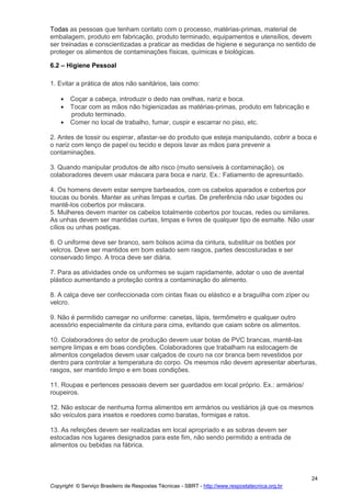 Copyright © Serviço Brasileiro de Respostas Técnicas - SBRT - http://www.respostatecnica.org.br
24
Todas as pessoas que tenham contato com o processo, matérias-primas, material de
embalagem, produto em fabricação, produto terminado, equipamentos e utensílios, devem
ser treinadas e conscientizadas a praticar as medidas de higiene e segurança no sentido de
proteger os alimentos de contaminações físicas, químicas e biológicas.
6.2 – Higiene Pessoal
1. Evitar a prática de atos não sanitários, tais como:
Coçar a cabeça, introduzir o dedo nas orelhas, nariz e boca.
Tocar com as mãos não higienizadas as matérias-primas, produto em fabricação e
produto terminado.
Comer no local de trabalho, fumar, cuspir e escarrar no piso, etc.
2. Antes de tossir ou espirrar, afastar-se do produto que esteja manipulando, cobrir a boca e
o nariz com lenço de papel ou tecido e depois lavar as mãos para prevenir a
contaminações.
3. Quando manipular produtos de alto risco (muito sensíveis à contaminação), os
colaboradores devem usar máscara para boca e nariz. Ex.: Fatiamento de apresuntado.
4. Os homens devem estar sempre barbeados, com os cabelos aparados e cobertos por
toucas ou bonés. Manter as unhas limpas e curtas. De preferência não usar bigodes ou
mantê-los cobertos por máscara.
5. Mulheres devem manter os cabelos totalmente cobertos por toucas, redes ou similares.
As unhas devem ser mantidas curtas, limpas e livres de qualquer tipo de esmalte. Não usar
cílios ou unhas postiças.
6. O uniforme deve ser branco, sem bolsos acima da cintura, substituir os botões por
velcros. Deve ser mantidos em bom estado sem rasgos, partes descosturadas e ser
conservado limpo. A troca deve ser diária.
7. Para as atividades onde os uniformes se sujam rapidamente, adotar o uso de avental
plástico aumentando a proteção contra a contaminação do alimento.
8. A calça deve ser confeccionada com cintas fixas ou elástico e a braguilha com zíper ou
velcro.
9. Não é permitido carregar no uniforme: canetas, lápis, termômetro e qualquer outro
acessório especialmente da cintura para cima, evitando que caiam sobre os alimentos.
10. Colaboradores do setor de produção devem usar botas de PVC brancas, mantê-las
sempre limpas e em boas condições. Colaboradores que trabalham na estocagem de
alimentos congelados devem usar calçados de couro na cor branca bem revestidos por
dentro para controlar a temperatura do corpo. Os mesmos não devem apresentar aberturas,
rasgos, ser mantido limpo e em boas condições.
11. Roupas e pertences pessoais devem ser guardados em local próprio. Ex.: armários/
roupeiros.
12. Não estocar de nenhuma forma alimentos em armários ou vestiários já que os mesmos
são veículos para insetos e roedores como baratas, formigas e ratos.
13. As refeições devem ser realizadas em local apropriado e as sobras devem ser
estocadas nos lugares designados para este fim, não sendo permitido a entrada de
alimentos ou bebidas na fábrica.
 