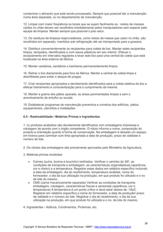 Copyright © Serviço Brasileiro de Respostas Técnicas - SBRT - http://www.respostatecnica.org.br
28
contaminar o alimento que está sendo processado. Sempre que possível dar a manutenção
numa área separada, ou no departamento de manutenção.
12. Limpar com maior freqüência os locais que se sujam facilmente ex.: restos de massas
caídos no chão devem ser recolhidos imediatamente pelos manipuladores sem esperar pela
equipe de limpeza. Manter sempre que possível o piso seco.
13. Os resíduos de limpeza reaproveitáveis, como restos de massa que caem no chão, são
recolhidos em separado, mantidos sob refrigeração até ser transportado para a graxaria.
14. Distribuir convenientemente os recipientes para coleta de lixo. Manter estes recipientes
limpos, tampados, identificados e com sacos plásticos em seu interior. Efetuar o
esvaziamento em intervalos regulares e levar este lixo para uma central de coleta que está
localizada na área externa da fábrica.
15. Manter vestiários, sanitários e banheiros permanentemente limpos.
16. Retirar o lixo diariamente para fora da fábrica. Manter a central de coleta limpa e
desinfetada para evitar o ataque de pragas.
17. Criar recipientes apropriados e devidamente identificados para a coleta seletiva do lixo e
efetuar treinamento e conscientização para o cumprimento da mesma.
18. Manter a grama dos pátios aparada, as áreas pavimentadas limpas e sem o
amontoamento de entulho ou sucata.
19. Estabelecer programas de manutenção preventiva e corretiva dos edifícios, pátios,
equipamentos, utensílios e instalações.
6.5 - Rastreabilidade / Matérias Primas e Ingredientes
1. Os produtos acabados são devidamente identificados com embalagens impressas e
rotulagem de acordo com o órgão competente. O rótulo informa o nome, composição do
produto e orientação quanto à forma de conservação. Na embalagem é deixado um espaço
em branco para carimbar com tinta apropriada a data de produção, prazo de validade e
número de lote.
2. Os rótulos das embalagens são previamente aprovados pelo Ministério da Agricultura.
3. Matérias-primas recebidas
Carnes (suína, bovina e toucinho) resfriados. Verificar o carimbo do SIF, as
condições de transporte e embalagem, as características organolépticas (aparência,
cor e cheiro) e a temperatura. Registrar estes dados em relatório específico incluindo
a data da embalagem, dia do recebimento, temperatura recebida, nome do
fornecedor, o dia da sua utilização na produção, em que produto foi utilizado e o no
de lote do mesmo.
CMS (carne mecanicamente separada) Verificar as condições de transporte,
embalagem, rotulagem, características físicas e sensoriais (aparência, cor e
temperatura) A temperatura é um ponto crítico e deve estar abaixo de -18oC.
Registrar em relatório específico o nome do fornecedor, a data de produção/ prazo
de validade e o número do lote. Registrar o dia do recebimento, o dia da sua
utilização na produção, em que produto foi utilizado e o no. de lote do mesmo.
4. Ingredientes - Aditivos, Condimentos, Proteínas, etc.
 