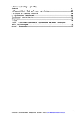Copyright © Serviço Brasileiro de Respostas Técnicas - SBRT - http://www.respostatecnica.org.br
2
6.4 Limpeza / Sanitação – produtos
químicos............................................................................................................................27
6.5 Rastreabilidade / Matérias Primas e Ingredientes.....................................................28
6.6 Controle de Qualidade / Auditoria..............................................................................29
6.7 - Treinamento/ Capacitação........................................................................................29
Conclusões e recomendações..........................................................................................30
Referências.........................................................................................................................30
Anexos................................................................................................................................31
Anexo 1 – Lista de Fornecedores de Equipamentos, Insumos e Embalagens..............31
Anexo 2 – Instituições.......................................................................................................34
Anexo 3 – Legislação.........................................................................................................35
 