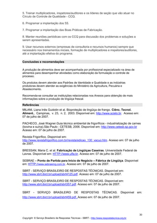 Copyright © Serviço Brasileiro de Respostas Técnicas - SBRT - http://www.respostatecnica.org.br
30
5. Treinar multiplicadores, inspetores/auditores e os líderes de seção que vão atuar no
Círculo de Controle de Qualidade - CCQ.
6. Programar a implantação dos 5S.
7. Programar a implantação das Boas Práticas de Fabricação.
8. Manter reuniões periódicas com os CCQ para discussão dos problemas e soluções a
serem apresentadas.
9. Usar recursos externos (empresas de consultoria e recursos humanos) sempre que
necessário nos treinamentos iniciais, formação de multiplicadores e inspetores/auditores,
até a implantação efetiva do programa.
Conclusões e recomendações
A produção de alimentos deve ser acompanhada por profissional especializado na área de
alimentos para desempenhar atividades como elaboração da formulação e controle de
processo.
Os produtos devem atender aos Padrões de Identidade e Qualidade e as indústrias
produtoras devem atender as exigências do Ministério da Agricultura, Pecuária e
Abastecimento.
Recomenda-se consultar as instituições relacionadas nos Anexos para obtenção de mais
informações sobre a produção de lingüiça frescal.
Referências
MILANI, Liana Inês Guidolin et al. Bioproteção de lingüiça de frango. Ciênc. Tecnol.
Aliment., Campinas, v. 23, n. 2, 2003. Disponível em: http://www.scielo.br. Acesso em:
07 de julho de 2007.
PACHECO, José Wagner.Guia técnico ambiental de frigoríficos - industrialização de carnes
(bovina e suína).São Paulo : CETESB, 2006. Disponível em: http://www.cetesb.sp.gov.br
Acesso em: 07 de julho de 2007.
Revista Frigorífico. Disponível em:
http://www.revistafrigorifico.com.br/revista/edicao_130_vacuo.htm. Acesso em: 07 de julho
de 2007.
BRESSAN, Maria C. et al. Fabricação de Lingüiças Caseiras. Universidade Federal de
Lavras. Disponível em: HTTP://www.ufla.br. Acesso em: 07 de julho de 2007.
SEBRAE – Ponto de Partida para Início de Negócio – Fábrica de Lingüiça. Disponível
em: HTTP://www.sebraemg.com.br. Acesso em: 07 de julho de 2007.
SBRT - SERVIÇO BRASILEIRO DE RESPOSTAS TÉCNICAS. Disponível em:
http://www.sbrt.ibict.br/upload/sbrt4125.pdf. Acesso em: 07 de julho de 2007.
SBRT - SERVIÇO BRASILEIRO DE RESPOSTAS TÉCNICAS. Disponível em:
http://www.sbrt.ibict.br/upload/sbrt357.pdf. Acesso em: 07 de julho de 2007.
SBRT - SERVIÇO BRASILEIRO DE RESPOSTAS TÉCNICAS. Disponível em:
http://www.sbrt.ibict.br/upload/sbrt459.pdf. Acesso em: 07 de julho de 2007.
 