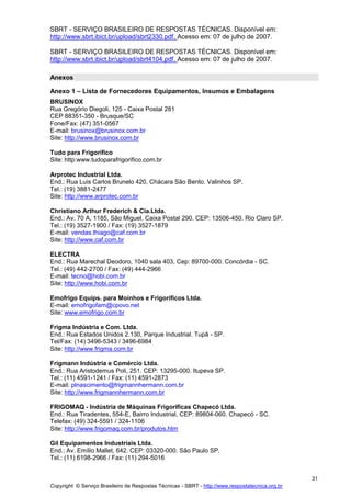 Copyright © Serviço Brasileiro de Respostas Técnicas - SBRT - http://www.respostatecnica.org.br
31
SBRT - SERVIÇO BRASILEIRO DE RESPOSTAS TÉCNICAS. Disponível em:
http://www.sbrt.ibict.br/upload/sbrt2330.pdf. Acesso em: 07 de julho de 2007.
SBRT - SERVIÇO BRASILEIRO DE RESPOSTAS TÉCNICAS. Disponível em:
http://www.sbrt.ibict.br/upload/sbrt4104.pdf. Acesso em: 07 de julho de 2007.
Anexos
Anexo 1 – Lista de Fornecedores Equipamentos, Insumos e Embalagens
BRUSINOX
Rua Gregório Diegoli, 125 - Caixa Postal 281
CEP 88351-350 - Brusque/SC
Fone/Fax: (47) 351-0567
E-mail: brusinox@brusinox.com.br
Site: http://www.brusinox.com.br
Tudo para Frigorífico
Site: http:www.tudoparafrigorifico.com.br
Arprotec Industrial Ltda.
End.: Rua Luis Carlos Brunelo 420, Chácara São Bento. Valinhos SP.
Tel.: (19) 3881-2477
Site: http://www.arprotec.com.br
Christiano Arthur Frederich & Cia.Ltda.
End.: Av. 70 A, 1185, São Miguel. Caixa Postal 290. CEP: 13506-450. Rio Claro SP.
Tel.: (19) 3527-1900 / Fax: (19) 3527-1879
E-mail: vendas.thiago@caf.com.br
Site: http://www.caf.com.br
ELECTRA
End.: Rua Marechal Deodoro, 1040 sala 403, Cep: 89700-000. Concórdia - SC.
Tel.: (49) 442-2700 / Fax: (49) 444-2966
E-mail: tecno@hobi.com.br
Site: http://www.hobi.com.br
Emofrigo Equips. para Moinhos e Frigoríficos Ltda.
E-mail: emofrigofam@cpovo.net
Site: www.emofrigo.com.br
Frigma Indústria e Com. Ltda.
End.: Rua Estados Unidos 2.130, Parque Industrial. Tupã - SP.
Tel/Fax: (14) 3496-5343 / 3496-6984
Site: http://www.frigma.com.br
Frigmann Indústria e Comércio Ltda.
End.: Rua Aristodemus Poli, 251. CEP: 13295-000. Itupeva SP.
Tel.: (11) 4591-1241 / Fax: (11) 4591-2873
E-mail: plnascimento@frigmannhermann.com.br
Site: http://www.frigmannhermann.com.br
FRIGOMAQ - Indústria de Máquinas Frigoríficas Chapecó Ltda.
End.: Rua Tiradentes, 554-E, Bairro Industrial, CEP: 89804-060. Chapecó - SC.
Telefax: (49) 324-5591 / 324-1106
Site: http://www.frigomaq.com.br/produtos.htm
Gil Equipamentos Industriais Ltda.
End.: Av. Emílio Mallet, 642. CEP: 03320-000. São Paulo SP.
Tel.: (11) 6198-2966 / Fax: (11) 294-5016
 