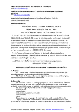 Copyright © Serviço Brasileiro de Respostas Técnicas - SBRT - http://www.respostatecnica.org.br
35
ABIA - Associação Brasileira das Indústrias de Alimentação
Site:http://www.abia.org.br/
Associação Brasileira da Indústria e Comércio de Ingredientes e Aditivos para
Alimentos
Site:http://www.abiam.com.br/
Associação Brasileira da Indústria de Embalagens Plásticas Flexíveis
Site:http://www.abief.com.br
Anexo 3 – Legislação
MINISTÉRIO DA AGRICULTURA E DO ABASTECIMENTO
SECRETARIA DE DEFESA AGROPECUÁRIA
INSTRUÇÃO NORMATIVA Nº 4, DE 31 DE MARÇO DE 2000
O SECRETÁRIO DE DEFESA AGROPECUÁRIA DO MINISTÉRIO DA AGRICULTURA,
PECUÁRIA E ABASTECIMENTO, no uso da atribuição que lhe confere o art. 83, inciso IV
do Regimento Interno da Secretaria, aprovado pela Portaria Ministerial nº 574, de 8 de
dezembro de 1998, considerando que é necessário instituir medidas que normatizem a
industrialização de produtos de origem animal, garantindo condições de igualdade entre os
produtores e assegurando a transparência na produção, processamento e comercialização,
e o que consta do Processo nº 21000.003863/99-12, resolve:
Art. 1º. Aprovar os Regulamentos Técnicos de Identidade e Qualidade de Carne
Mecanicamente Separada, de Mortadela, de Lingüiça e de Salsicha, em conformidade com
os Anexos desta Instrução Normativa.
Art. 2º. Esta Instrução Normativa entra em vigor na data de sua publicação.
LUIZ CARLOS DE OLIVEIRA
REGULAMENTO TÉCNICO DE IDENTIDADE E QUALIDADE DE LINGÜIÇA
1. Alcance
1.1. Objetivo: Fixar a identidade e as características mínimas de qualidade que
deverá apresentar o produto cárneo denominado Lingüiça.
1.2. Âmbito de Aplicação: O presente regulamento refere-se ao produto Lingüiça,
destinado ao comércio nacional e/ou internacional.
2. Descrição
2.1. Definição: Entende-se por Lingüiça o produto cárneo industrializado, obtido de
carnes de animais de açougue, adicionados ou não de tecidos adiposos, ingredientes,
embutido em envoltório natural ou artificial, e submetido ao processo tecnológico adequado.
2.2. Classificação: Variável de acordo com a tecnologia de fabricação.
Trata-se de um:
produto fresco
produto seco, curado e/ou maturado
produto cozido
outros.
De acordo com a composição da matéria-prima e das técnicas de fabricação:
Lingüiça Calabresa: É o produto obtido exclusivamente de carnes suína, curado,
adicionado de ingredientes, devendo ter o sabor picante característico da pimenta calabresa
 