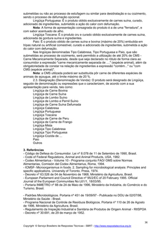 Copyright © Serviço Brasileiro de Respostas Técnicas - SBRT - http://www.respostatecnica.org.br
36
submetidas ou não ao processo de estufagem ou similar para desidratação e ou cozimento,
sendo o processo de defumação opcional.
Lingüiça Portuguesa: É o produto obtido exclusivamente de carnes suína, curado,
adicionado de ingredientes, submetido a ação do calor com defumação.
Nota: A forma de apresentação consagrada do produto é a de uma "ferradura", e
com sabor acentuado de alho.
Lingüiça Toscana: É o produto cru e curado obtido exclusivamente de carnes suína,
adicionada de gordura suína e ingredientes.
Paio: É o produto obtido de carnes suína e bovina (máximo de 20%) embutida em
tripas natural ou artificial comestível, curado e adicionado de ingredientes, submetida a ação
do calor com defumação.
Nas lingüiças denominadas Tipo Calabresa, Tipo Portuguesa e Paio, que são
submetidas ao processo de cozimento, será permitido a utilização de até 20% de CMS -
Carne Mecanicamente Separada, desde que seja declarado no rótulo de forma clara ao
consumidor a expressão "carne mecanicamente separada de ...." (espécie animal), além da
obrigatoriedade de constar na relação de ingredientes a expressão "contém..." ou "com
CMS (espécie animal)".
Nota: a CMS utilizada poderá ser substituída pôr carne de diferentes espécies de
animais de açougue, até o limite máximo de 20 %.
2.3. Designação (Denominação de Venda): O produto será designado de Lingüiça,
seguido de denominação ou expressões que o caracterizem, de acordo com a sua
apresentação para venda, tais como:
Lingüiça de Carne Bovina
Lingüiça de Carne Suína
Lingüiça de Lombo Suíno
Lingüiça de Lombo e Pernil Suíno
Lingüiça de Carne Suína Defumada
Lingüiça Calabresa
Lingüiça Portuguesa
Lingüiça Toscana
Lingüiça de Carne de Peru
Lingüiça de Carne de Frango
Lingüiça Mista
Lingüiça Tipo Calabresa
Lingüiça Tipo Portuguesa
Lingüiça Cozida de ...
Paio
Outros
3. Referências
- Código de Defesa do Consumidor. Lei nº 8.078 de 11 de Setembro de 1990, Brasil.
- Code of Federal Regulations, Animal and Animal Products, USA, 1982.
- Codex Alimentarius - Volume 10 - Programa conjunto FAO/ OMS sobre Normas
Alimentarias, Comisión del Codex Alimentarius, Roma, 1994.
- ICMSF- Microorganismus in foods. 2. Sampling for microbiological analysis: Principles and
specific applications. University of Toronto. Press, 1974.
- Decreto nº 63.526 de 04 de Novembro de 1968, Ministério da Agricultura, Brasil.
- European Parliament and Council Directive nº 95/2/EC of 20 February 1995. Official
Journal of the European Communities No L61/1, 18/03/95.
- Portaria INMETRO nº 88 de 24 de Maio de 1996, Ministério da Indústria, do Comércio e do
Turismo, Brasil.
- Padrões Microbiológicos. Portaria nº 451 de 19/09/97 - Publicada no DOU de 02/07/98,
Ministério da Saúde - Brasil.
- Programa Nacional de Controle de Resíduos Biológicos. Portaria nº 110 de 26 de Agosto
de 1996, Ministério da Agricultura, Brasil.
- Regulamento da Inspeção Industrial e Sanitária de Produtos de Origem Animal - RIISPOA
- Decreto nº 30.691, de 29 de março de 1952.
 