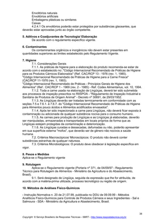Copyright © Serviço Brasileiro de Respostas Técnicas - SBRT - http://www.respostatecnica.org.br
38
Envoltórios naturais
Envoltórios artificiais
Embalagens plásticas ou similares
Caixas
4.2.4.1 Os envoltórios poderão estar protegidos por substâncias glaceantes, que
deverão estar aprovadas junto ao órgão competente.
5. Aditivos e Coadjuvantes de Tecnologia/ Elaboração
De acordo com o regulamento específico vigente.
6. Contaminantes
Os contaminantes orgânicos e inorgânicos não devem estar presentes em
quantidades superiores ao limites estabelecido pelo Regulamento Vigente.
7. Higiene
7.1. Considerações Gerais
7.1.1. As práticas de higiene para a elaboração do produto recomenda-se estar de
acordo com o estabelecido no:."Código Internacional Recomendado de Práticas de Higiene
para os Produtos Cárnicos Elaborados" (Ref. CAC/RCP 13 - 1976 (rev. 1, 1985).
"Código Internacional Recomendado de Práticas de Higiene para a Carne Fresca"
(CAC/RCP 11-1976 (rev. 1, 1993).
"Código Internacional Recomendado de Práticas - Princípios Gerais de Higiene dos
Alimentos" (Ref.: CAC/RCP 1 - 1969 (rev. 2 - 1985) - Ref. Codex Alimentarius, vol. 10, 1994.
7.1.2. Toda a carne usada na elaboração de Lingüiças, deverá ter sido submetida
aos processos de inspeção prescritos no RIISPOA - "Regulamento de Inspeção Industrial e
Sanitária de Produtos de Origem Animal" - Decreto nº 30691, de 29/03/1952.
7.1.3. As Lingüiças deverão ser tratadas termicamente em conformidade com as
seções 7.5 e 7.6.1. à 7.6.7. do "Código Internacional Recomendado de Práticas de Higiene
para Alimentos pouco ácidos e Alimentos acidificados envasados".
7.1.4. Após ter sido inspecionado a carne para Lingüiças, não deverá ficar exposta à
contaminação ou adicionada de qualquer substância nociva para o consumo humano.
7.1.5. As carnes para produção de Lingüiças e as Lingüiças já elaboradas, deverão
ser manipuladas, armazenadas e transportadas em locais próprios de forma que as
Lingüiças estejam protegidas da contaminação e deteriorização.
7.1.6. As Lingüiças curadas e dessecadas, defumadas ou não, poderão apresentar
em sua superfície externa "mofos", que deverão ser de gênero não nocivos a saúde
humana.
7.2. Critérios Macroscópicos/ Microscópicos: O produto não deverá conter
substâncias estranhas de qualquer natureza.
7.3. Critérios Microbiológicos: O produto deve obedecer à legislação específica em
vigor.
8. Pesos e Medidas
Aplica-se o Regulamento vigente
9. Rotulagem
Aplica-se o Regulamento vigente (Portaria nº 371, de 04/09/97 - Regulamento
Técnico para Rotulagem de Alimentos - Ministério da Agricultura e do Abastecimento,
Brasil).
9.1. Será designado de Lingüiça, seguida da expressão que lhe for atribuída, de
acordo com a matéria-prima utilizada, processo tecnológico ou região de origem.
10. Métodos de Análises Físico-Químicos
- Instrução Normativa n. 20 de 21.07.99, publicada no DOU de 09.09.99 - Métodos
Analíticos Físico-Químicos para Controle de Produtos Cárneos e seus Ingredientes - Sal e
Salmoura - SDA - Ministério da Agricultura e Abastecimento, Brasil.
 