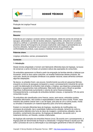 Copyright © Serviço Brasileiro de Respostas Técnicas - SBRT - http://www.respostatecnica.org.br
3
DOSSIÊ TÉCNICO
Título
Produção de Lingüiça Frescal
Assunto
Alimentos
Resumo
Entende-se por Lingüiça o produto cárneo industrializado, obtido de carnes de animais de
açougue, adicionados ou não de tecidos adiposos, ingredientes, embutido em envoltório
natural ou artificial, e submetido ao processo tecnológico adequado. Descrever processo
produtivo através de fluxograma de processo explicando cada etapa e apresentando os e
insumos utilizados. Apresentar as principais características de qualidade e não-
confromidades do produto, suas causas e medidas de prevenção e correção.
Palavras chave
Lingüiça; embutidos; carnes; processamento.
Conteúdo
1- Introdução
Desde remota antigüidade o homem vem fabricando diferentes tipos de lingüiças, na busca
de conservar a carne e fornecer um produto à altura das aspirações do consumidor.
Os embutidos apareceram no Brasil a partir da emigração de famílias alemãs e italianas que
trouxeram, entre os seus vários costumes, as receitas tradicionais desses produtos. No
novo país, devido às condições climáticas e ao paladar nacional, esses alimentos sofreram
algumas adaptações.
Na época, os artesãos foram, aos poucos, transformando sua arte em pequenas fábricas,
enquanto os donos de açougues começaram a ousar o processamento industrial de carnes
a partir da elaboração do embutido mais simples, a lingüiça, que dispensa a preparação de
emulsões e equipamentos mais sofisticados. Mais tarde vieram para o Brasil os grandes
frigoríficos multinacionais aumentando o volume de carne fresca processada.
Conseqüentemente, a produção de embutidos também cresceu, e representa 10% da carne
consumida no país.
Os embutidos são classificados como frescos, secos, semi-secos, embutidos cozidos,
embutidos defumados, não-cozidos e especialidades à base de carne cozida. Porém, essa
indústria não poderia crescer sem o uso de tripas, pois para se unir a carne picada, moída
ou emulsão é necessário um material específico para uma forma adequada.
Existem no mercado diferentes tipos de lingüiças, resultantes de modificações nos
processos de produção, tipo e quantidade matéria-prima utilizada, tamanho do corte ou
granulometria (diâmetro dos furos do disco de moagem), condimentos utilizados, tipo de
envoltório, comprimento dos gomos. As lingüiças se classificam, de acordo com o
tratamento térmico, em frescais, cozidas e defumadas.
As lingüiças são exemplos de embutidos frescos (crus). De acordo com o processamento, a
lingüiça pode ser denominada de frescal ou dessecada. A lingüiça frescal é aquela que não
sofre o processo de cura ou defumação e sua estocagem geralmente é feita em câmaras
 