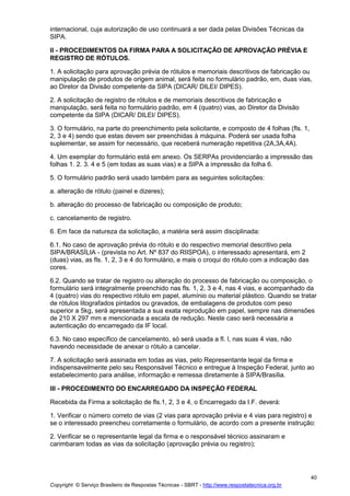 Copyright © Serviço Brasileiro de Respostas Técnicas - SBRT - http://www.respostatecnica.org.br
40
internacional, cuja autorização de uso continuará a ser dada pelas Divisões Técnicas da
SIPA.
II - PROCEDIMENTOS DA FIRMA PARA A SOLICITAÇÃO DE APROVAÇÃO PRÉVIA E
REGISTRO DE RÓTULOS.
1. A solicitação para aprovação prévia de rótulos e memoriais descritivos de fabricação ou
manipulação de produtos de origem animal, será feita no formulário padrão, em, duas vias,
ao Diretor da Divisão competente da SIPA (DICAR/ DILEI/ DIPES).
2. A solicitação de registro de rótulos e de memoriais descritivos de fabricação e
manipulação, será feita no formulário padrão, em 4 (quatro) vias, ao Diretor da Divisão
competente da SIPA (DICAR/ DILEI/ DIPES).
3. O formulário, na parte do preenchimento pela solicitante, e composto de 4 folhas (fls. 1,
2, 3 e 4) sendo que estas devem ser preenchidas à máquina. Poderá ser usada folha
suplementar, se assim for necessário, que receberá numeração repetitiva (2A,3A,4A).
4. Um exemplar do formulário está em anexo. Os SERPAs providenciarão a impressão das
folhas 1. 2. 3. 4 e 5 (em todas as suas vias) e a SIPA a impressão da folha 6.
5. O formulário padrão será usado também para as seguintes solicitações:
a. alteração de rótulo (painel e dizeres);
b. alteração do processo de fabricação ou composição de produto;
c. cancelamento de registro.
6. Em face da natureza da solicitação, a matéria será assim disciplinada:
6.1. No caso de aprovação prévia do rótulo e do respectivo memorial descritivo pela
SIPA/BRASÍLIA - (prevista no Art. Nº 837 do RIISPOA), o interessado apresentará, em 2
(duas) vias, as fls. 1, 2, 3 e 4 do formulário, e mais o croqui do rótulo com a indicação das
cores.
6.2. Quando se tratar de registro ou alteração do processo de fabricação ou composição, o
formulário será integralmente preenchido nas fls. 1, 2, 3 e 4, nas 4 vias, e acompanhado da
4 (quatro) vias do respectivo rótulo em papel, alumínio ou material plástico. Quando se tratar
de rótulos litografados pintados ou gravados, de embalagens de produtos com peso
superior a 5kg, será apresentada a sua exata reprodução em papel, sempre nas dimensões
de 210 X 297 mm e mencionada a escala de redução. Neste caso será necessária a
autenticação do encarregado da IF local.
6.3. No caso específico de cancelamento, só será usada a fl. l, nas suas 4 vias, não
havendo necessidade de anexar o rótulo a cancelar.
7. A solicitação será assinada em todas as vias, pelo Representante legal da firma e
indispensavelmente pelo seu Responsável Técnico e entregue à Inspeção Federal, junto ao
estabelecimento para análise, informação e remessa diretamente à SIPA/Brasília.
III - PROCEDIMENTO DO ENCARREGADO DA INSPEÇÃO FEDERAL
Recebida da Firma a solicitação de fls.1, 2, 3 e 4, o Encarregado da I.F. deverá:
1. Verificar o número correto de vias (2 vias para aprovação prévia e 4 vias para registro) e
se o interessado preencheu corretamente o formulário, de acordo com a presente instrução:
2. Verificar se o representante legal da firma e o responsável técnico assinaram e
carimbaram todas as vias da solicitação (aprovação prévia ou registro);
 