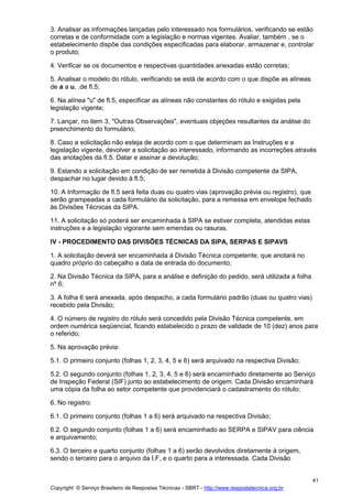 Copyright © Serviço Brasileiro de Respostas Técnicas - SBRT - http://www.respostatecnica.org.br
41
3. Analisar as informações lançadas pelo interessado nos formulários, verificando se estão
corretas e de conformidade com a legislação e normas vigentes. Avaliar, também , se o
estabelecimento dispõe das condições especificadas para elaborar, armazenar e, controlar
o produto;
4. Verificar se os documentos e respectivas quantidades anexadas estão corretas;
5. Analisar o modelo do rótulo, verificando se está de acordo com o que dispõe as alíneas
de a a u, .de fl.5;
6. Na alínea "u" de fl.5, especificar as alíneas não constantes do rótulo e exigidas pela
legislação vigente;
7. Lançar, no item 3, "Outras Observações", eventuais objeções resultantes da análise do
preenchimento do formulário;
8. Caso a solicitação não esteja de acordo com o que determinam as Instruções e a
legislação vigente, devolver a solicitação ao interessado, informando as incorreções através
das anotações da fl.5. Datar e assinar a devolução;
9. Estando a solicitação em condição de ser remetida à Divisão competente da SIPA,
despachar no lugar devido à fl.5;
10. A Informação de fl.5 será feita duas ou quatro vias (aprovação prévia ou registro), que
serão grampeadas a cada formulário da solicitação, para a remessa em envelope fechado
às Divisões Técnicas da SIPA.
11. A solicitação só poderá ser encaminhada à SIPA se estiver completa, atendidas estas
instruções e a legislação vigorante sem emendas ou rasuras.
IV - PROCEDIMENTO DAS DIVISÕES TÉCNICAS DA SIPA, SERPAS E SIPAVS
1. A solicitação deverá ser encaminhada à Divisão Técnica competente, que anotará no
quadro próprio do cabeçalho a data de entrada do documento;
2. Na Divisão Técnica da SIPA, para a análise e definição do pedido, será utilizada a folha
nº 6;
3. A folha 6 será anexada, após despacho, a cada formulário padrão (duas ou quatro vias)
recebido pela Divisão;
4. O número de registro do rótulo será concedido pela Divisão Técnica competente, em
ordem numérica seqüencial, ficando estabelecido o prazo de validade de 10 (dez) anos para
o referido;
5. Na aprovação prévia:
5.1. O primeiro conjunto (folhas 1, 2, 3, 4, 5 e 6) será arquivado na respectiva Divisão;
5.2. O segundo conjunto (folhas 1, 2, 3, 4, 5 e 6) será encaminhado diretamente ao Serviço
de Inspeção Federal (SIF) junto ao estabelecimento de origem: Cada Divisão encaminhará
uma cópia da folha ao setor competente que providenciará o cadastramento do rótulo;
6. No registro:
6.1. O primeiro conjunto (folhas 1 a 6) será arquivado na respectiva Divisão;
6.2. O segundo conjunto (folhas 1 a 6) será encaminhado ao SERPA e SIPAV para ciência
e arquivamento;
6.3. O terceiro e quarto conjunto (folhas 1 a 6) serão devolvidos diretamente à origem,
sendo o terceiro para o arquivo da I.F, e o quarto para a interessada. Cada Divisão
 