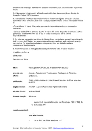 Copyright © Serviço Brasileiro de Respostas Técnicas - SBRT - http://www.respostatecnica.org.br
42
encaminhará uma cópia da folha nº 6 ao setor competente, que providenciará o registro do
rótulo;
6.4. No caso de indeferimento, a Divisão restituirá toda a documentação ao Serviço de
Inspeção Federal (SIF) de origem;
6.5. No caso de solicitação de cancelamento do número de registro (em que é utilizado
somente a fl.1 do formulário, nas suas 4 vias) o procedimento da Divisão Técnica se limitará
a:
-Encaminhar a 1ª via da fl.l ao setor competente de cadastramento com o respectivo
despacho;
-Devolver ao SERPA ou SIPAV a 2ª, 3ª e 4ª via de fl.1 com o despacho da Divisão. A 2ª via
pertencerá ao SERPA/SIPAV e a 3ª e a 4ª serão endereçadas à IF e à firma,
respectivamente;
7. Os rótulos e memoriais descritivos de fabricação ou manipulação aprovados previamente
terão o prazo de 180 dias para serem registrados, caso contrário serão automaticamente
cancelados. Em situações justificáveis este prazo poderá ser dilatado mediante
requerimento da interessada.
8. Ficam revogadas as instruções baixadas pela Portaria SIPA nº 09 de 06.07.83 .
José Pinto da Rocha
CFMV 0084
Secretário da SIPA
título: Resolução RDC nº 259, de 20 de setembro de 2002
ementa não
oficial:
Aprova o Regulamento Técnico sobre Rotulagem de Alimentos
Embalados.
publicação:
D.O.U. - Diário Oficial da União; Poder Executivo, de 23 de setembro
de 2002
órgão emissor: ANVISA - Agência Nacional de Vigilância Sanitária
alcance do ato: federal - Brasil
área de atuação: Alimentos
· subitem 3.3. (Anexo) alterado(s) por: Resolução RDC nº 123, de
13 de maio de 2004
relacionamento(s):
atos relacionados:
· Lei nº 6437, de 20 de agosto de 1977
 