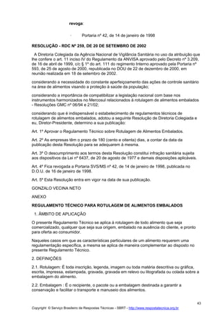 Copyright © Serviço Brasileiro de Respostas Técnicas - SBRT - http://www.respostatecnica.org.br
43
revoga:
· Portaria nº 42, de 14 de janeiro de 1998
RESOLUÇÃO - RDC Nº 259, DE 20 DE SETEMBRO DE 2002
A Diretoria Colegiada da Agência Nacional de Vigilância Sanitária no uso da atribuição que
lhe confere o art. 11 inciso IV do Regulamento da ANVISA aprovado pelo Decreto nº 3.209,
de 16 de abril de 1999, c/c § 1º do art. 111 do regimento Interno aprovado pela Portaria nº
593, de 25 de agosto de 2000, republicada no DOU de 22 de dezembro de 2000, em
reunião realizada em 18 de setembro de 2002.
considerando a necessidade do constante aperfeiçoamento das ações de controle sanitário
na área de alimentos visando a proteção à saúde da população;
considerando a importância de compatibilizar a legislação nacional com base nos
instrumentos harmonizados no Mercosul relacionados à rotulagem de alimentos embalados
- Resoluções GMC nº 06/94 e 21/02;
considerando que é indispensável o estabelecimento de regulamentos técnicos de
rotulagem de alimentos embalados, adotou a seguinte Resolução de Diretoria Colegiada e
eu, Diretor-Presidente, determino a sua publicação:
Art. 1º Aprovar o Regulamento Técnico sobre Rotulagem de Alimentos Embalados.
Art. 2º As empresas têm o prazo de 180 (cento e oitenta) dias, a contar da data da
publicação desta Resolução para se adequarem à mesma.
Art. 3º O descumprimento aos termos desta Resolução constitui infração sanitária sujeita
aos dispositivos da Lei nº 6437, de 20 de agosto de 1977 e demais disposições aplicáveis.
Art. 4º Fica revogada a Portaria SVS/MS nº 42, de 14 de janeiro de 1998, publicada no
D.O.U. de 16 de janeiro de 1998.
Art. 5º Esta Resolução entra em vigor na data de sua publicação.
GONZALO VECINA NETO
ANEXO
REGULAMENTO TÉCNICO PARA ROTULAGEM DE ALIMENTOS EMBALADOS
1. ÂMBITO DE APLICAÇÃO
O presente Regulamento Técnico se aplica à rotulagem de todo alimento que seja
comercializado, qualquer que seja sua origem, embalado na ausência do cliente, e pronto
para oferta ao consumidor.
Naqueles casos em que as características particulares de um alimento requerem uma
regulamentação específica, a mesma se aplica de maneira complementar ao disposto no
presente Regulamento Técnico.
2. DEFINIÇÕES
2.1. Rotulagem: É toda inscrição, legenda, imagem ou toda matéria descritiva ou gráfica,
escrita, impressa, estampada, gravada, gravada em relevo ou litografada ou colada sobre a
embalagem do alimento.
2.2. Embalagem : É o recipiente, o pacote ou a embalagem destinada a garantir a
conservação e facilitar o transporte e manuseio dos alimentos.
 