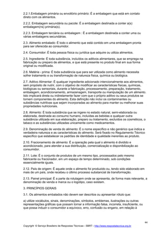 Copyright © Serviço Brasileiro de Respostas Técnicas - SBRT - http://www.respostatecnica.org.br
44
2.2.1.Embalagem primária ou envoltório primário: É a embalagem que está em contato
direto com os alimentos.
2.2.2. Embalagem secundária ou pacote: É a embalagem destinada a conter a(s)
embalagem(ns) primária(s).
2.2.3. Embalagem terciária ou embalagem : É a embalagem destinada a conter uma ou
várias embalagens secundárias.
2.3. Alimento embalado: É todo o alimento que está contido em uma embalagem pronta
para ser oferecida ao consumidor.
2.4. Consumidor: É toda pessoa física ou jurídica que adquire ou utiliza alimentos.
2.5. Ingrediente: É toda substância, incluídos os aditivos alimentares, que se emprega na
fabricação ou preparo de alimentos, e que está presente no produto final em sua forma
original ou modificada.
2.6. Matéria - prima: É toda substância que para ser utilizada como alimento necessita
sofrer tratamento e ou transformação de natureza física, química ou biológica.
2.7. Aditivo Alimentar: É qualquer ingrediente adicionado intencionalmente aos alimentos,
sem propósito de nutrir, com o objetivo de modificar as características físicas, químicas,
biológicas ou sensoriais, durante a fabricação, processamento, preparação, tratamento,
embalagem, acondicionamento, armazenagem, transporte ou manipulação de um alimento.
Isto implicará direta ou indiretamente fazer com que o próprio aditivo ou seus produtos se
tornem componentes do alimento. Esta definição não inclui os contaminantes ou
substâncias nutritivas que sejam incorporadas ao alimento para manter ou melhorar suas
propriedades nutricionais.
2.8. Alimento: É toda substância que se ingere no estado natural, semi-elaborada ou
elaborada, destinada ao consumo humano, incluídas as bebidas e qualquer outra
substância utilizada em sua elaboração, preparo ou tratamento, excluídos os cosméticos, o
tabaco e as substâncias utilizadas unicamente como medicamentos.
2.9. Denominação de venda do alimento: É o nome específico e não genérico que indica a
verdadeira natureza e as características do alimento. Será fixado no Regulamento Técnico
específico que estabelecer os padrões de identidade e qualidade inerentes ao produto.
2.10. Fracionamento de alimento: É a operação pela qual o alimento é dividido e
acondicionado, para atender a sua distribuição, comercialização e disponibilização ao
consumidor.
2.11. Lote: É o conjunto de produtos de um mesmo tipo, processados pelo mesmo
fabricante ou fracionador, em um espaço de tempo determinado, sob condições
essencialmente iguais.
2.12. País de origem: É aquele onde o alimento foi produzido ou, tendo sido elaborado em
mais de um país, onde recebeu o último processo substancial de transformação.
2.13. Painel principal: É a parte da rotulagem onde se apresenta, de forma mais relevante, a
denominação de venda e marca ou o logotipo, caso existam.
3. PRINCÍPIOS GERAIS
3.1. Os alimentos embalados não devem ser descritos ou apresentar rótulo que:
a) utilize vocábulos, sinais, denominações, símbolos, emblemas, ilustrações ou outras
representações gráficas que possam tornar a informação falsa, incorreta, insuficiente, ou
que possa induzir o consumidor a equívoco, erro, confusão ou engano, em relação à
 