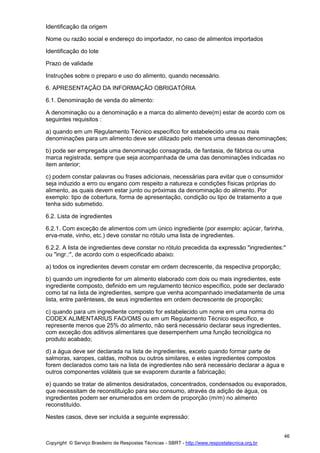 Copyright © Serviço Brasileiro de Respostas Técnicas - SBRT - http://www.respostatecnica.org.br
46
Identificação da origem
Nome ou razão social e endereço do importador, no caso de alimentos importados
Identificação do lote
Prazo de validade
Instruções sobre o preparo e uso do alimento, quando necessário.
6. APRESENTAÇÃO DA INFORMAÇÃO OBRIGATÓRIA
6.1. Denominação de venda do alimento:
A denominação ou a denominação e a marca do alimento deve(m) estar de acordo com os
seguintes requisitos :
a) quando em um Regulamento Técnico específico for estabelecido uma ou mais
denominações para um alimento deve ser utilizado pelo menos uma dessas denominações;
b) pode ser empregada uma denominação consagrada, de fantasia, de fábrica ou uma
marca registrada, sempre que seja acompanhada de uma das denominações indicadas no
item anterior;
c) podem constar palavras ou frases adicionais, necessárias para evitar que o consumidor
seja induzido a erro ou engano com respeito a natureza e condições físicas próprias do
alimento, as quais devem estar junto ou próximas da denominação do alimento. Por
exemplo: tipo de cobertura, forma de apresentação, condição ou tipo de tratamento a que
tenha sido submetido.
6.2. Lista de ingredientes
6.2.1. Com exceção de alimentos com um único ingrediente (por exemplo: açúcar, farinha,
erva-mate, vinho, etc.) deve constar no rótulo uma lista de ingredientes.
6.2.2. A lista de ingredientes deve constar no rótulo precedida da expressão "ingredientes:"
ou "ingr.:", de acordo com o especificado abaixo:
a) todos os ingredientes devem constar em ordem decrescente, da respectiva proporção;
b) quando um ingrediente for um alimento elaborado com dois ou mais ingredientes, este
ingrediente composto, definido em um regulamento técnico específico, pode ser declarado
como tal na lista de ingredientes, sempre que venha acompanhado imediatamente de uma
lista, entre parênteses, de seus ingredientes em ordem decrescente de proporção;
c) quando para um ingrediente composto for estabelecido um nome em uma norma do
CODEX ALIMENTARIUS FAO/OMS ou em um Regulamento Técnico específico, e
represente menos que 25% do alimento, não será necessário declarar seus ingredientes,
com exceção dos aditivos alimentares que desempenhem uma função tecnológica no
produto acabado;
d) a água deve ser declarada na lista de ingredientes, exceto quando formar parte de
salmoras, xaropes, caldas, molhos ou outros similares, e estes ingredientes compostos
forem declarados como tais na lista de ingredientes não será necessário declarar a água e
outros componentes voláteis que se evaporem durante a fabricação;
e) quando se tratar de alimentos desidratados, concentrados, condensados ou evaporados,
que necessitam de reconstituição para seu consumo, através da adição de água, os
ingredientes podem ser enumerados em ordem de proporção (m/m) no alimento
reconstituído.
Nestes casos, deve ser incluída a seguinte expressão:
 