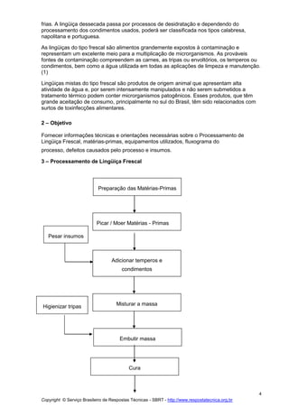 Copyright © Serviço Brasileiro de Respostas Técnicas - SBRT - http://www.respostatecnica.org.br
4
frias. A lingüiça dessecada passa por processos de desidratação e dependendo do
processamento dos condimentos usados, poderá ser classificada nos tipos calabresa,
napolitana e portuguesa.
As lingüiças do tipo frescal são alimentos grandemente expostos à contaminação e
representam um excelente meio para a multiplicação de microrganismos. As prováveis
fontes de contaminação compreendem as carnes, as tripas ou envoltórios, os temperos ou
condimentos, bem como a água utilizada em todas as aplicações de limpeza e manutenção.
(1)
Lingüiças mistas do tipo frescal são produtos de origem animal que apresentam alta
atividade de água e, por serem intensamente manipulados e não serem submetidos a
tratamento térmico podem conter microrganismos patogênicos. Esses produtos, que têm
grande aceitação de consumo, principalmente no sul do Brasil, têm sido relacionados com
surtos de toxinfecções alimentares.
2 – Objetivo
Fornecer informações técnicas e orientações necessárias sobre o Processamento de
Lingüiça Frescal, matérias-primas, equipamentos utilizados, fluxograma do
processo, defeitos causados pelo processo e insumos.
3 – Processamento de Lingüiça Frescal
Preparação das Matérias-Primas
Picar / Moer Matérias - Primas
Adicionar temperos e
condimentos
Pesar insumos
Cura
Misturar a massaHigienizar tripas
Embutir massa
 