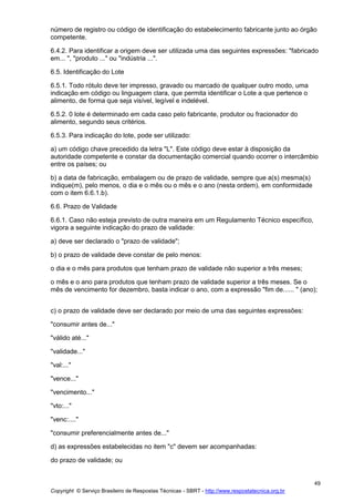 Copyright © Serviço Brasileiro de Respostas Técnicas - SBRT - http://www.respostatecnica.org.br
49
número de registro ou código de identificação do estabelecimento fabricante junto ao órgão
competente.
6.4.2. Para identificar a origem deve ser utilizada uma das seguintes expressões: "fabricado
em... ", "produto ..." ou "indústria ...".
6.5. Identificação do Lote
6.5.1. Todo rótulo deve ter impresso, gravado ou marcado de qualquer outro modo, uma
indicação em código ou linguagem clara, que permita identificar o Lote a que pertence o
alimento, de forma que seja visível, legível e indelével.
6.5.2. 0 lote é determinado em cada caso pelo fabricante, produtor ou fracionador do
alimento, segundo seus critérios.
6.5.3. Para indicação do lote, pode ser utilizado:
a) um código chave precedido da letra "L". Este código deve estar à disposição da
autoridade competente e constar da documentação comercial quando ocorrer o intercâmbio
entre os países; ou
b) a data de fabricação, embalagem ou de prazo de validade, sempre que a(s) mesma(s)
indique(m), pelo menos, o dia e o mês ou o mês e o ano (nesta ordem), em conformidade
com o item 6.6.1.b).
6.6. Prazo de Validade
6.6.1. Caso não esteja previsto de outra maneira em um Regulamento Técnico específico,
vigora a seguinte indicação do prazo de validade:
a) deve ser declarado o "prazo de validade";
b) o prazo de validade deve constar de pelo menos:
o dia e o mês para produtos que tenham prazo de validade não superior a três meses;
o mês e o ano para produtos que tenham prazo de validade superior a três meses. Se o
mês de vencimento for dezembro, basta indicar o ano, com a expressão "fim de...... " (ano);
c) o prazo de validade deve ser declarado por meio de uma das seguintes expressões:
"consumir antes de..."
"válido até..."
"validade..."
"val:..."
"vence..."
"vencimento..."
"vto:..."
"venc:...."
"consumir preferencialmente antes de..."
d) as expressões estabelecidas no item "c" devem ser acompanhadas:
do prazo de validade; ou
 