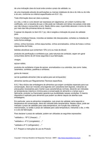 Copyright © Serviço Brasileiro de Respostas Técnicas - SBRT - http://www.respostatecnica.org.br
50
de uma indicação clara do local onde consta o prazo de validade; ou
de uma impressão através de perfurações ou marcas indeléveis do dia e do mês ou do mês
e do ano, conforme os critérios especificados em 6.6.1 (b).
Toda informação deve ser clara e precisa;
e) o dia, o mês e o ano devem ser expressos em algarismos, em ordem numérica não
codificada, com a ressalva de que o mês pode ser indicado com letras nos países onde este
uso não induza o consumidor a erro. Neste último caso, é permitido abreviar o nome do mês
por meio das três primeiras letras do mesmo;
f) apesar do disposto no item 6.6.1 (a), não é exigida a indicação do prazo de validade
para:
frutas e hortaliças frescas, incluídas as batatas não descascadas, cortadas ou tratadas de
outra forma análoga;
vinhos, vinhos licorosos, vinhos espumantes, vinhos aromatizados, vinhos de frutas e vinhos
espumantes de frutas;
bebidas alcoólicas que contenham 10% (v/v) ou mais de álcool;
produtos de panificação e confeitaria que, pela natureza de conteúdo, sejam em geral
consumidos dentro de 24 horas seguintes à sua fabricação;
vinagre;
açúcar sólido;
produtos de confeitaria à base de açúcar, aromatizados e ou coloridos, tais como: balas,
caramelos, confeitos, pastilhas e similares;
goma de mascar;
sal de qualidade alimentar (não se aplica para sal enriquecido)
alimentos isentos por Regulamentos Técnicos específicos.
6.6.2. Nos rótulos das embalagens de alimentos que exijam condições especiais para sua
conservação, deve ser incluída uma legenda com caracteres bem legíveis, indicando as
precauções necessárias para manter suas características normais, devendo ser indicadas
as temperaturas máxima e mínima para a conservação do alimento e o tempo que o
fabricante, produtor ou fracionador garante sua durabilidade nessas condições. 0 mesmo
dispositivo é aplicado para alimentos que podem se alterar depois de abertas suas
embalagens.
Em particular, para os alimentos congelados, cujo prazo de validade varia segundo a
temperatura de conservação, deve ser indicada esta característica. Nestes casos, pode ser
indicado o prazo de validade para cada temperatura, em função dos critérios já
mencionados, ou então o prazo de validade para cada temperatura, indicando o dia, o mês
e o ano de fabricação.
Para declarar o prazo de validade, podem ser utilizadas as seguintes expressões:
"validade a - 18º C (freezer): ..."
"validade a - 4º C (congelador): ..."
"validade a 4º C (refrigerador): ..."
6.7. Preparo e instruções de uso do Produto
 