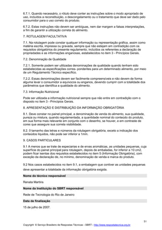 Copyright © Serviço Brasileiro de Respostas Técnicas - SBRT - http://www.respostatecnica.org.br
51
6.7.1. Quando necessário, o rótulo deve conter as instruções sobre o modo apropriado de
uso, incluídos a reconstituição, o descongelamento ou o tratamento que deve ser dado pelo
consumidor para o uso correto do produto.
6.7.2. Estas instruções não devem ser ambíguas, nem dar margem a falsas interpretações,
a fim de garantir a utilização correta do alimento.
7. ROTULAGEM FACULTATIVA
7.1. Na rotulagem pode constar qualquer informação ou representação gráfica, assim como
matéria escrita, impressa ou gravada, sempre que não estejam em contradição com os
requisitos obrigatórios do presente regulamento, incluídos os referentes a declaração de
propriedades e as informações enganosas, estabelecidos no item 3 - Princípios Gerais.
7.2. Denominação de Qualidade
7.2.1. Somente podem ser utilizadas denominações de qualidade quando tenham sido
estabelecidas as especificações corres- pondentes para um determinado alimento, por meio
de um Regulamento Técnico específico.
7.2.2. Essas denominações devem ser facilmente compreensíveis e não devem de forma
alguma levar o consumidor a equívocos ou enganos, devendo cumprir com a totalidade dos
parâmetros que identifica a qualidade do alimento.
7.3. lnformação Nutricional
Pode ser utilizada a informação nutricional sempre que não entre em contradição com o
disposto no item 3 - Princípios Gerais.
8. APRESENTAÇÃO E DISTRIBUIÇÃO DA INFORMAÇÃO OBRIGATÓRIA
8.1. Deve constar no painel principal, a denominação de venda do alimento, sua qualidade,
pureza ou mistura, quando regulamentada, a quantidade nominal do conteúdo do produto,
em sua forma mais relevante em conjunto com o desenho, se houver, e em contraste de
cores que assegure sua correta visibilidade.
8.2. 0 tamanho das letras e números da rotulagem obrigatória, exceto a indicação dos
conteúdos líquidos, não pode ser inferior a 1mm.
9. CASOS PARTICULARES
9.1 A menos que se trate de especiarias e de ervas aromáticas, as unidades pequenas, cuja
superfície do painel principal para rotulagem, depois de embaladas, for inferior a 10 cm2,
podem ficar isentas dos requisitos estabelecidos no item 5 (Informação Obrigatória), com
exceção da declaração de, no mínimo, denominação de venda e marca do produto.
9.2 Nos casos estabelecidos no item 9.1, a embalagem que contiver as unidades pequenas
deve apresentar a totalidade da informação obrigatória exigida.
Nome do técnico responsável
Renata Martins
Nome da Instituição do SBRT responsável
Rede de Tecnologia do Rio de Janeiro
Data de finalização
15 de julho de 2007.
 